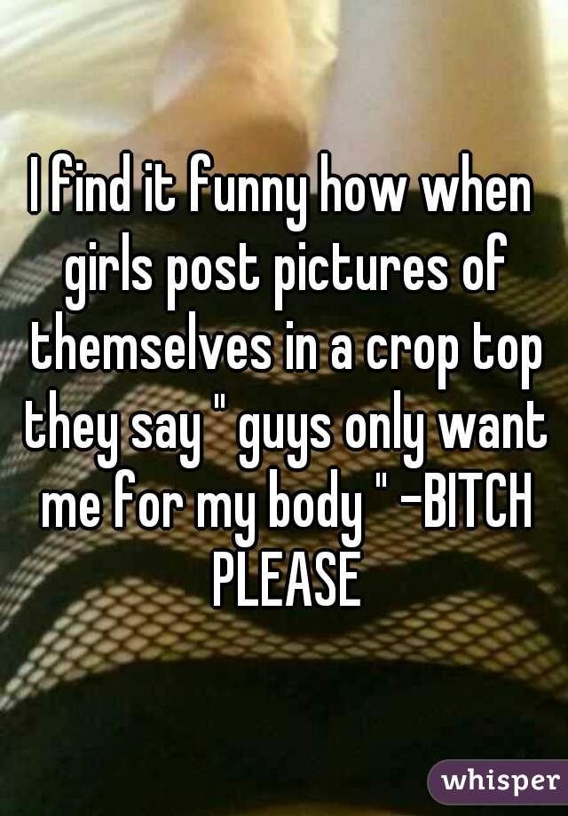 I find it funny how when girls post pictures of themselves in a crop top they say " guys only want me for my body " -BITCH PLEASE