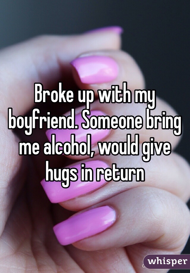 Broke up with my boyfriend. Someone bring me alcohol, would give hugs in return