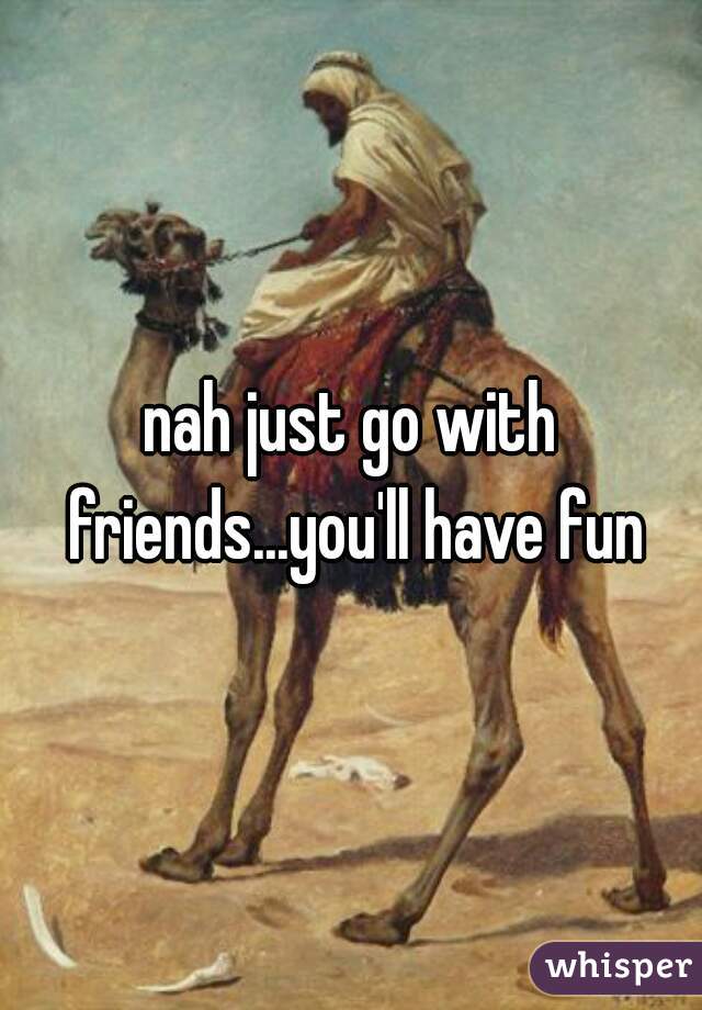 nah just go with friends...you'll have fun