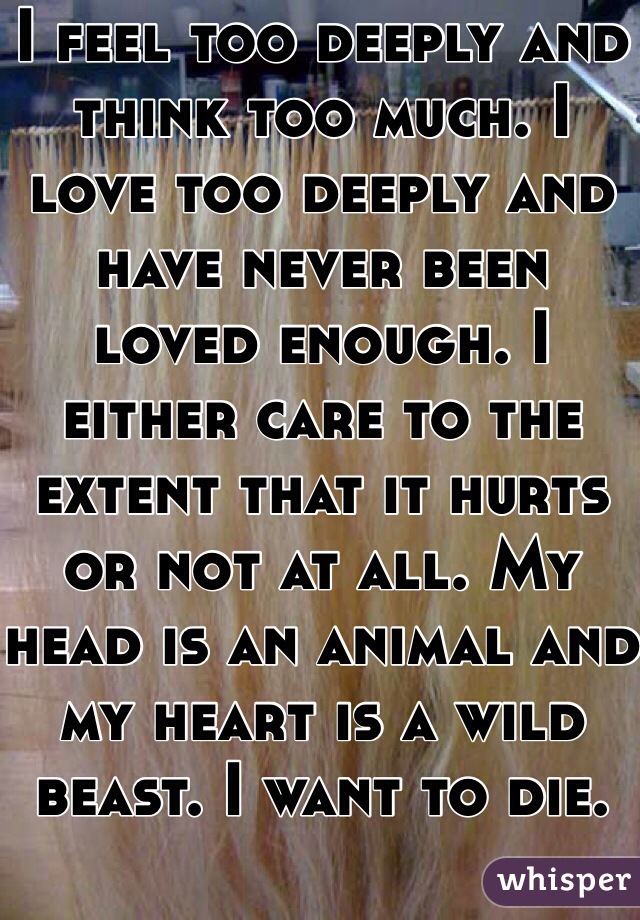 I feel too deeply and think too much. I love too deeply and have never been loved enough. I either care to the extent that it hurts or not at all. My head is an animal and my heart is a wild beast. I want to die. 