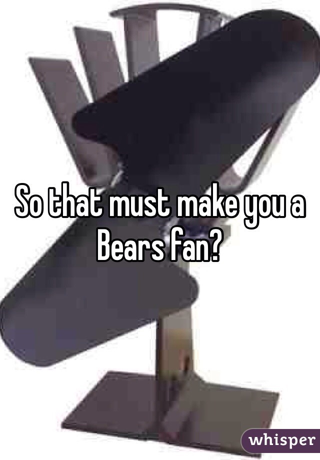 So that must make you a Bears fan?  