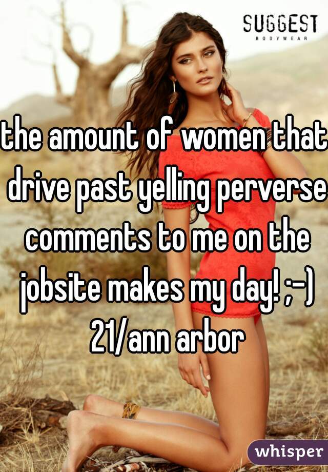 the amount of women that drive past yelling perverse comments to me on the jobsite makes my day! ;-) 21/ann arbor