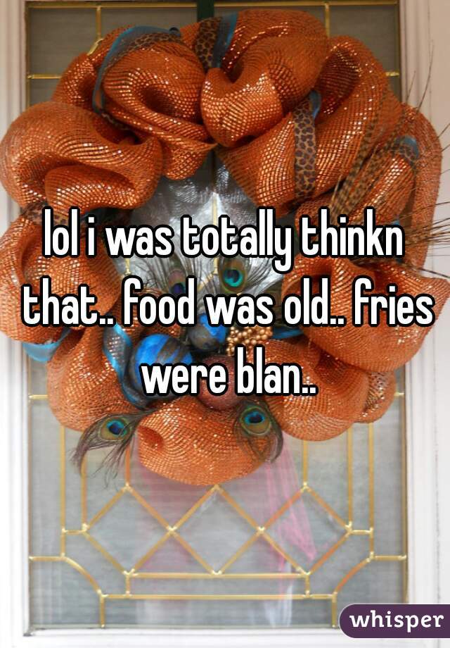 lol i was totally thinkn that.. food was old.. fries were blan..