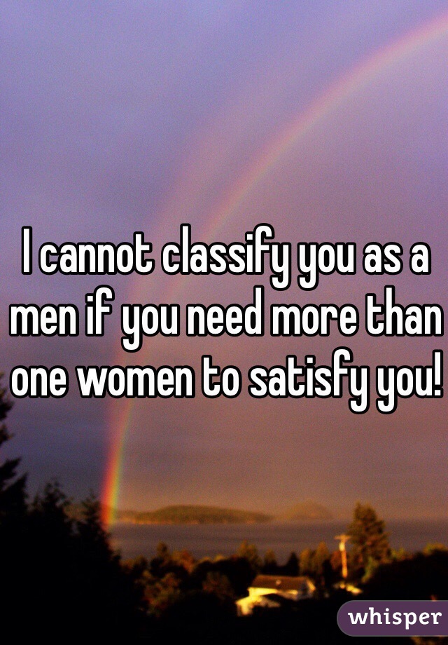 I cannot classify you as a men if you need more than one women to satisfy you! 