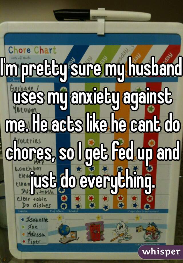 I'm pretty sure my husband uses my anxiety against me. He acts like he cant do chores, so I get fed up and just do everything.