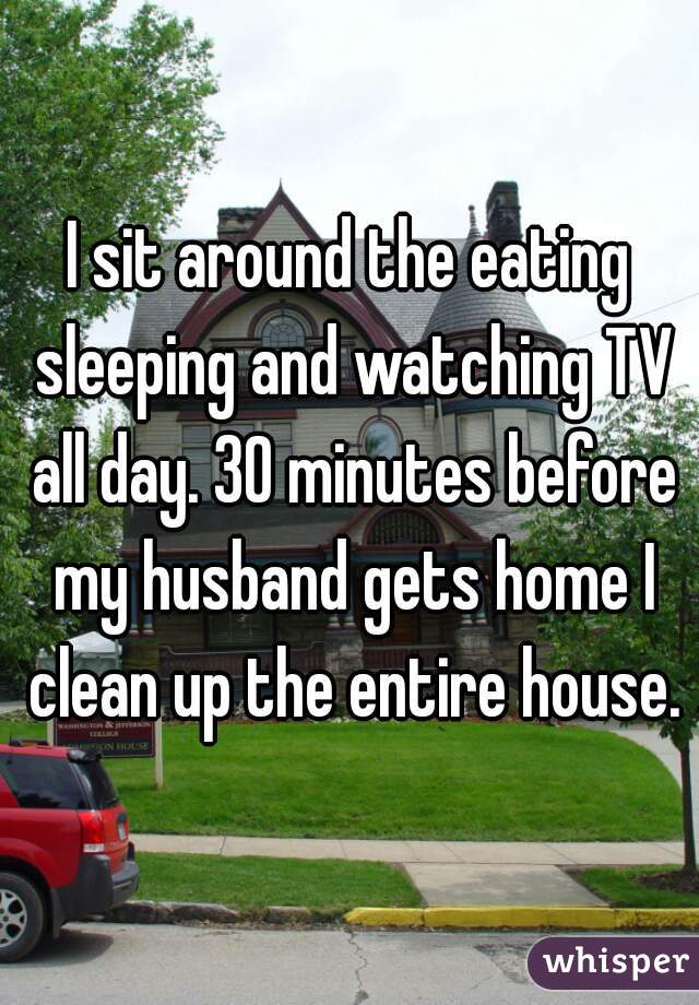 I sit around the eating sleeping and watching TV all day. 30 minutes before my husband gets home I clean up the entire house.