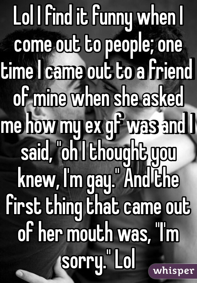 Lol I find it funny when I come out to people; one time I came out to a friend of mine when she asked me how my ex gf was and I said, "oh I thought you knew, I'm gay." And the first thing that came out of her mouth was, "I'm sorry." Lol