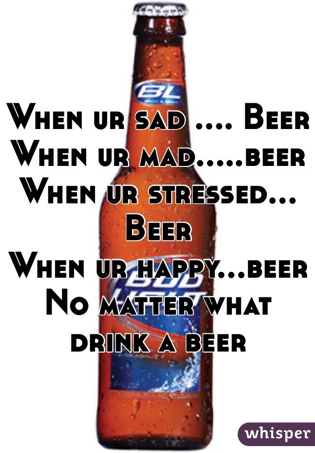 When ur sad .... Beer 
When ur mad.....beer
When ur stressed... Beer
When ur happy...beer
No matter what drink a beer
