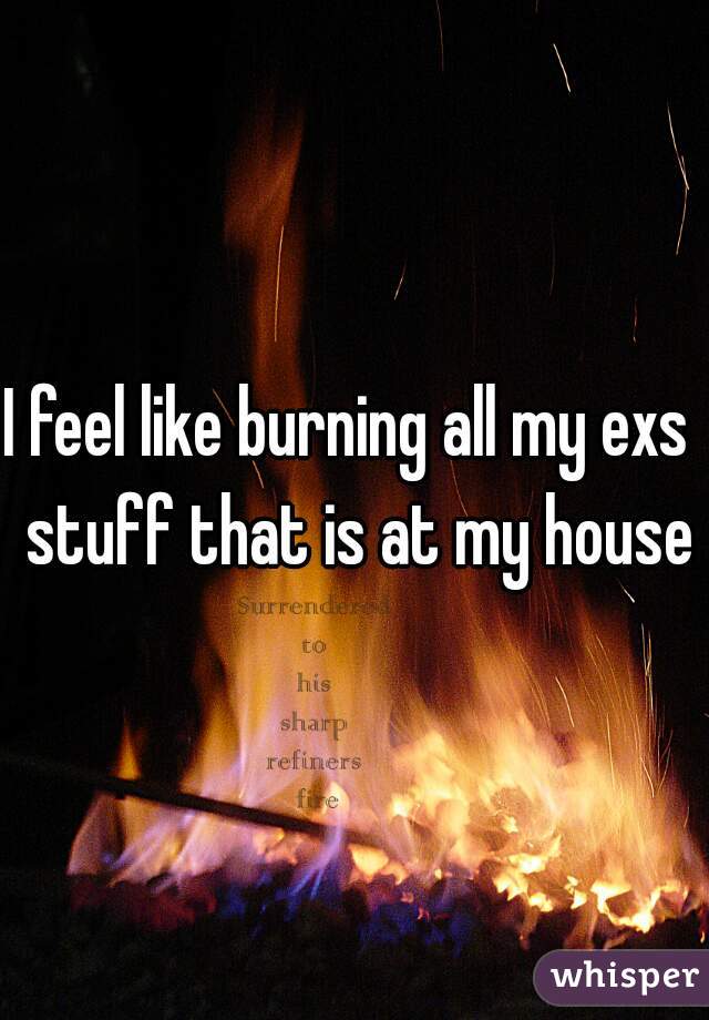 I feel like burning all my exs  stuff that is at my house