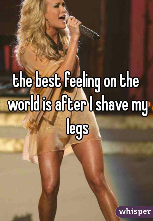 the best feeling on the world is after I shave my legs