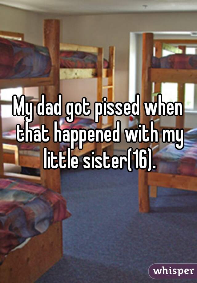 My dad got pissed when that happened with my little sister(16).