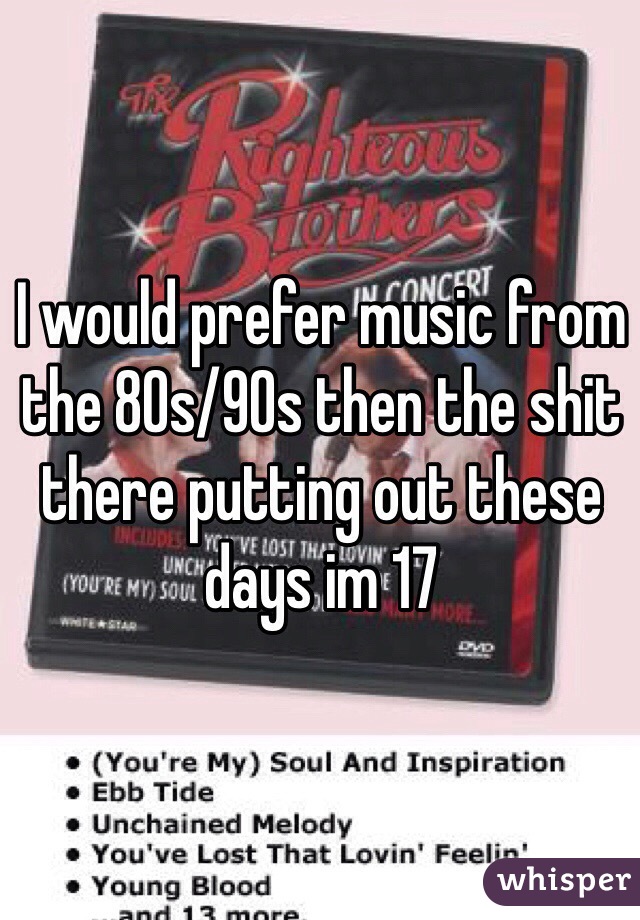 I would prefer music from the 80s/90s then the shit there putting out these days im 17