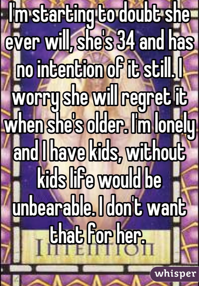 I'm starting to doubt she ever will, she's 34 and has no intention of it still. I worry she will regret it when she's older. I'm lonely and I have kids, without kids life would be unbearable. I don't want that for her. 