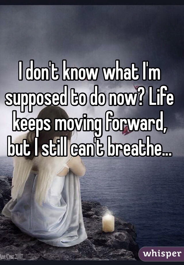 I don't know what I'm supposed to do now? Life keeps moving forward, but I still can't breathe...