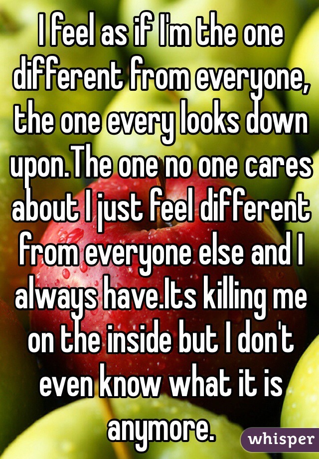 I feel as if I'm the one different from everyone, the one every looks down upon.The one no one cares about I just feel different from everyone else and I always have.Its killing me on the inside but I don't even know what it is anymore.