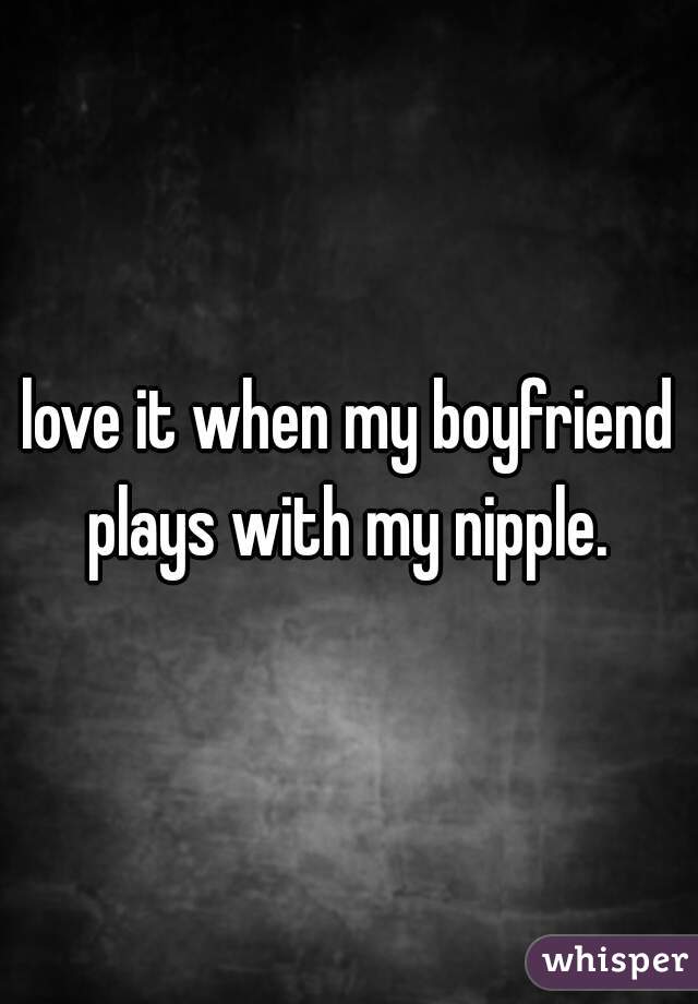 love it when my boyfriend plays with my nipple. 