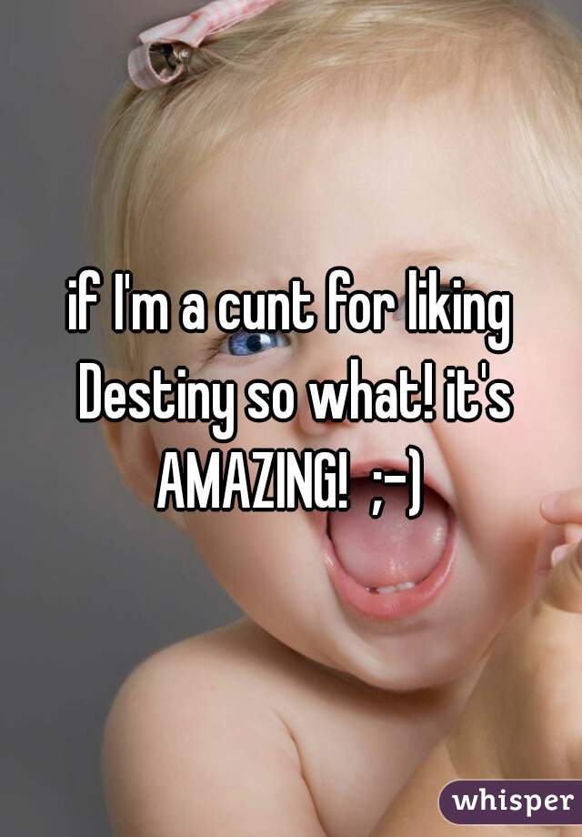 if I'm a cunt for liking Destiny so what! it's AMAZING!  ;-) 