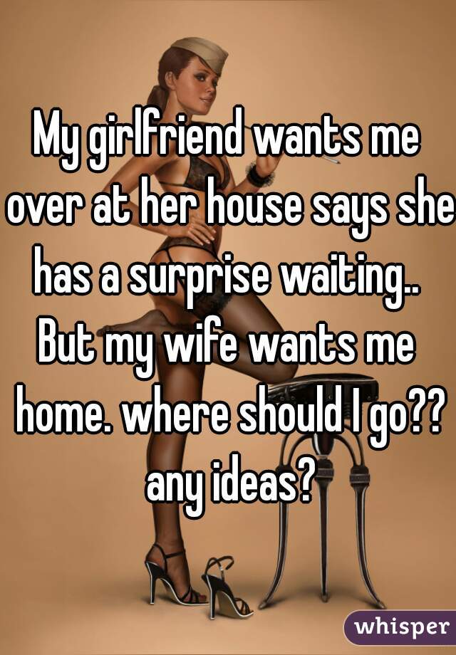 My girlfriend wants me over at her house says she has a surprise waiting.. 

But my wife wants me home. where should I go?? any ideas?
