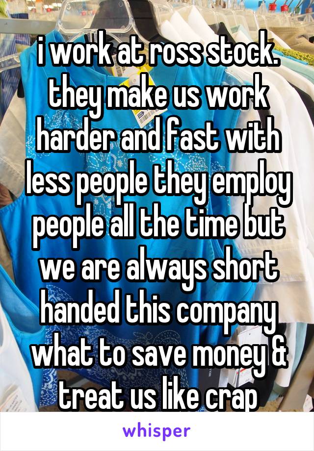 i work at ross stock. they make us work harder and fast with less people they employ people all the time but we are always short handed this company what to save money & treat us like crap