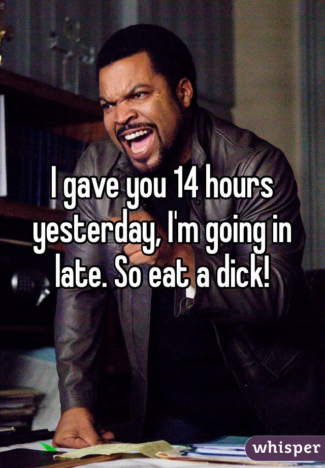 I gave you 14 hours yesterday, I'm going in late. So eat a dick!