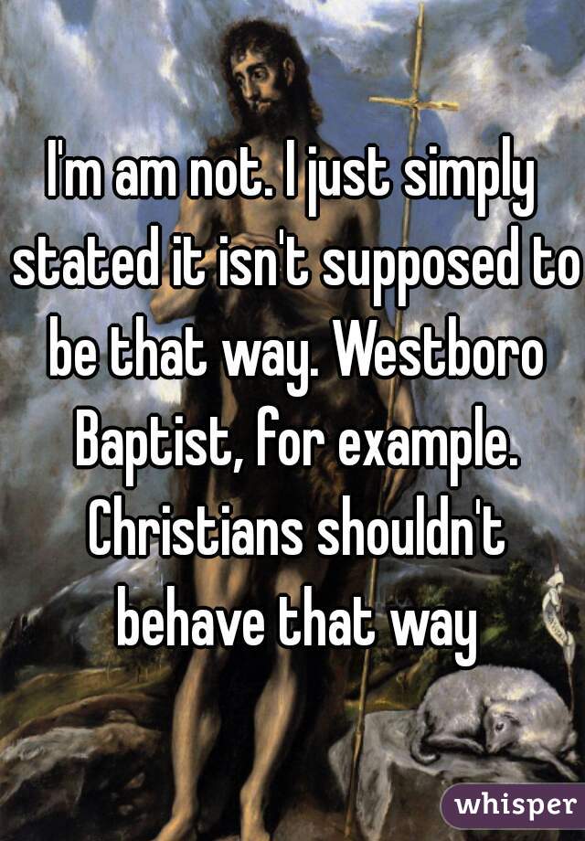 I'm am not. I just simply stated it isn't supposed to be that way. Westboro Baptist, for example. Christians shouldn't behave that way
