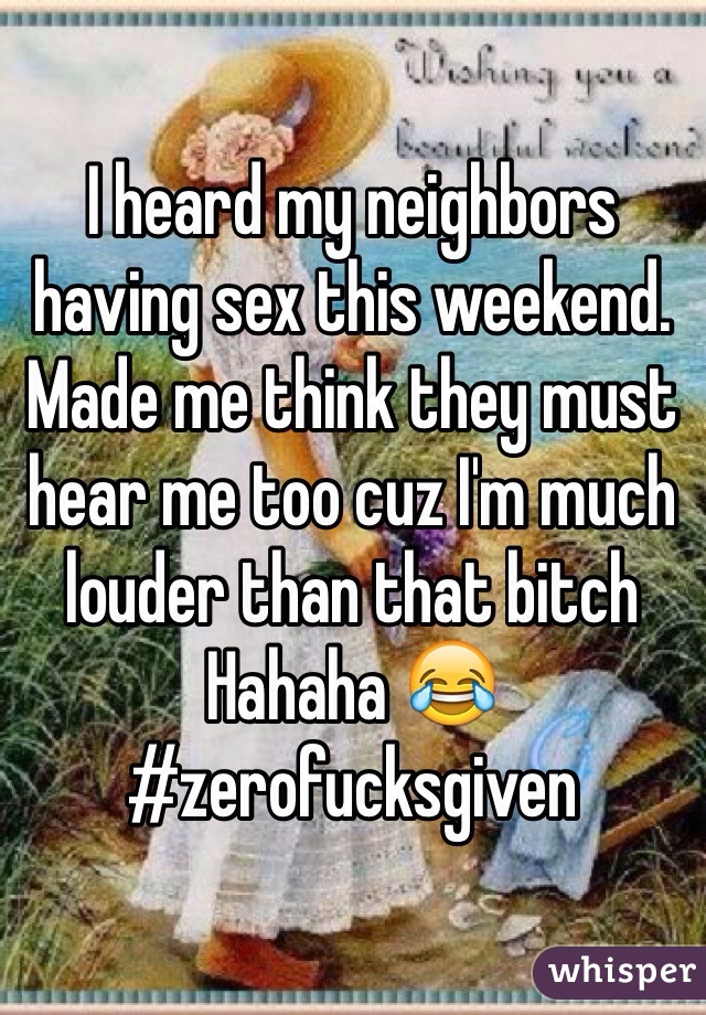 I heard my neighbors having sex this weekend. Made me think they must hear me too cuz I'm much louder than that bitch Hahaha 😂 #zerofucksgiven