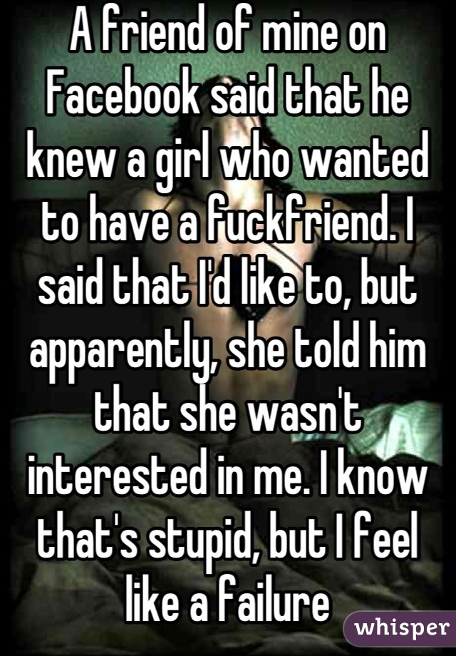 A friend of mine on Facebook said that he knew a girl who wanted to have a fuckfriend. I said that I'd like to, but apparently, she told him that she wasn't interested in me. I know that's stupid, but I feel like a failure