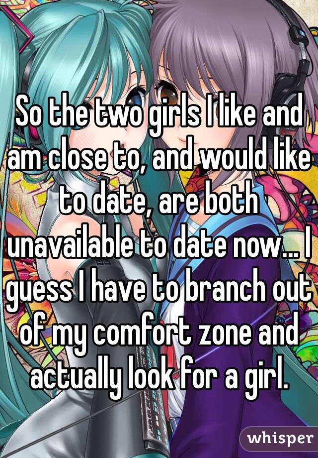 So the two girls I like and am close to, and would like to date, are both unavailable to date now... I guess I have to branch out of my comfort zone and actually look for a girl. 
