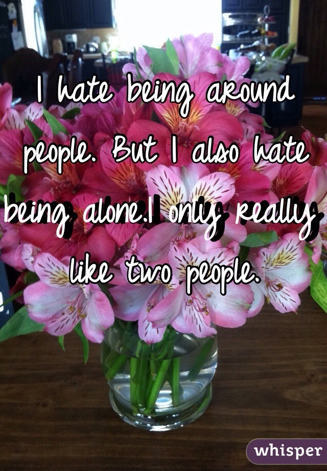 I hate being around people. But I also hate being alone.I only really like two people.