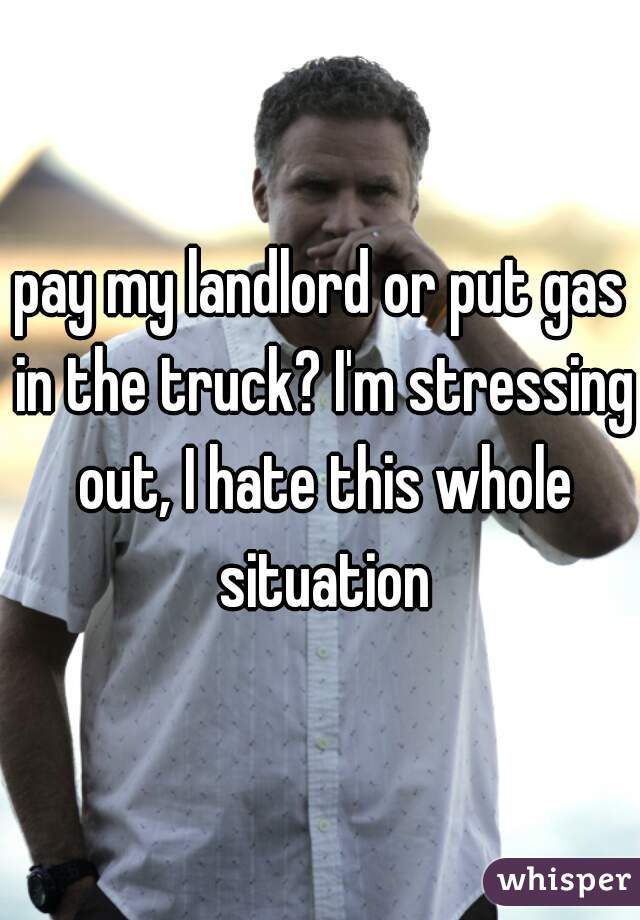 pay my landlord or put gas in the truck? I'm stressing out, I hate this whole situation