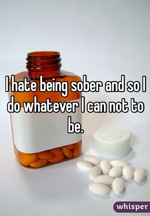 I hate being sober and so I do whatever I can not to be. 