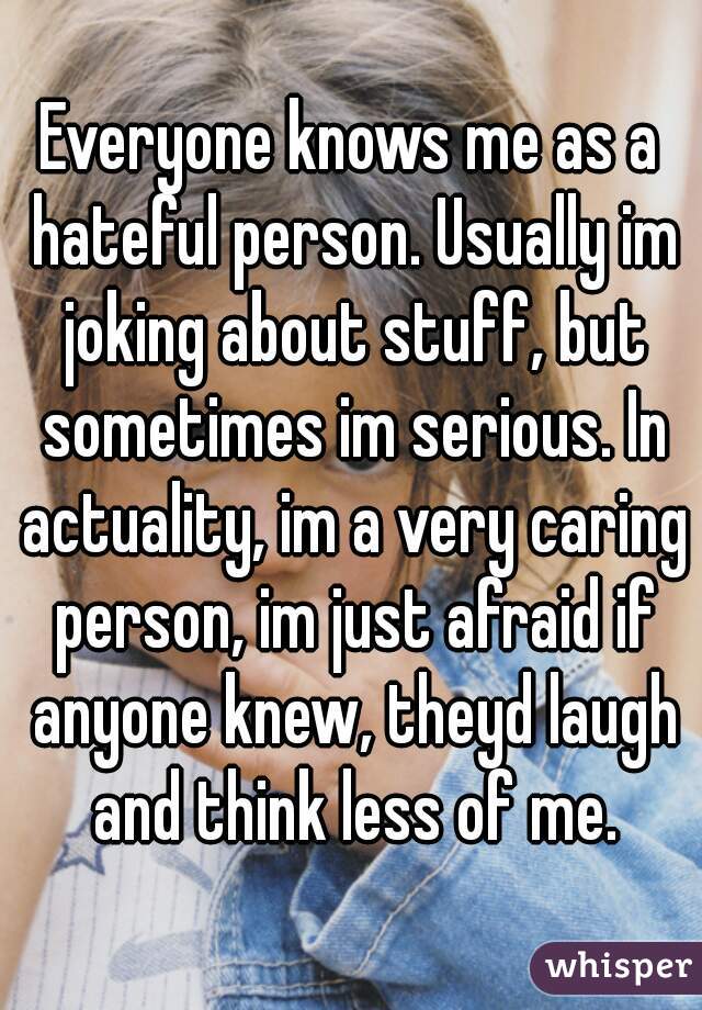 Everyone knows me as a hateful person. Usually im joking about stuff, but sometimes im serious. In actuality, im a very caring person, im just afraid if anyone knew, theyd laugh and think less of me.