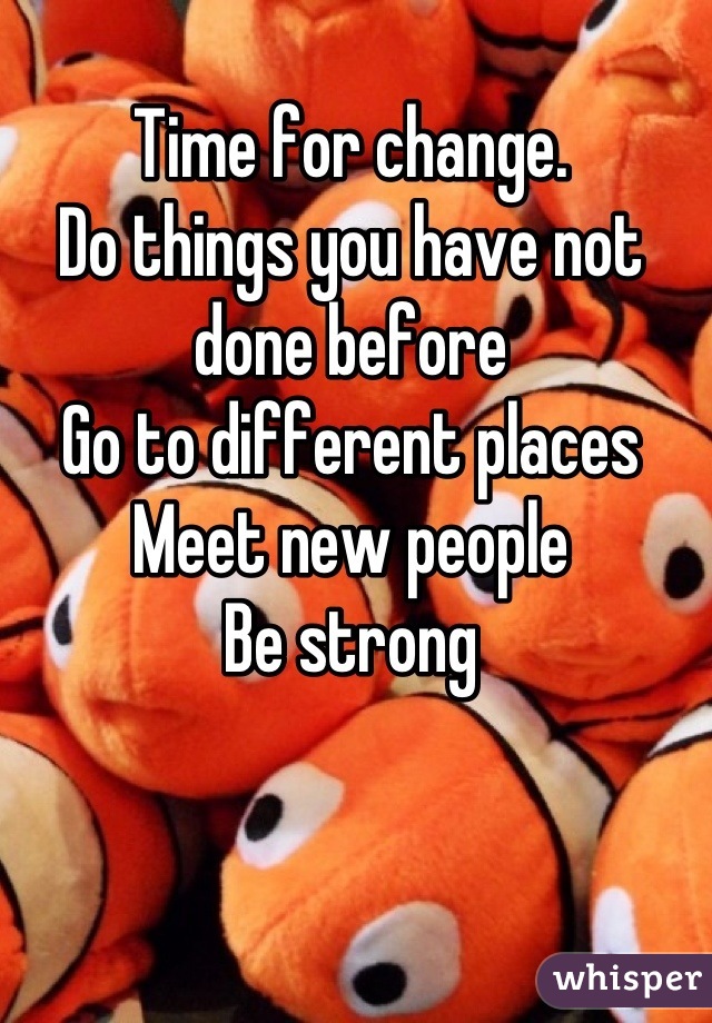 Time for change.
Do things you have not done before
Go to different places
Meet new people
Be strong