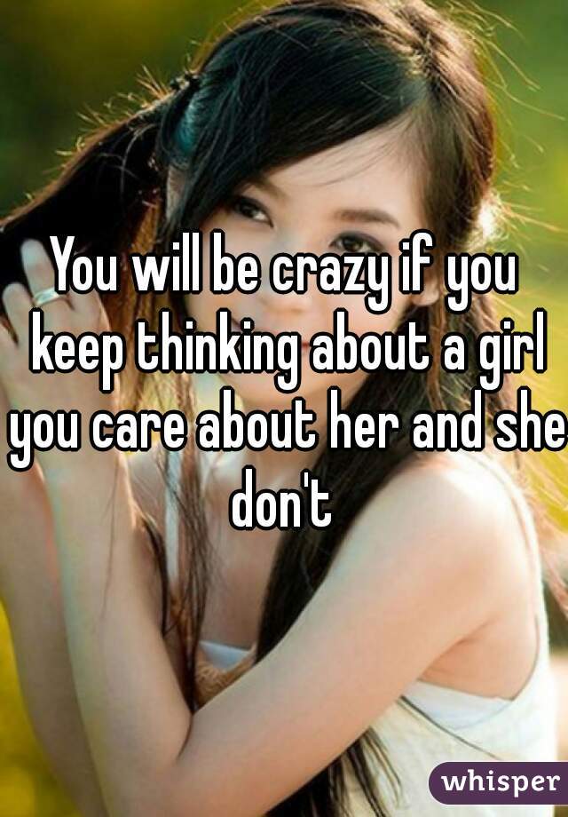 You will be crazy if you keep thinking about a girl you care about her and she don't 