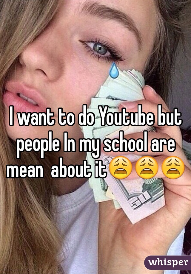 I want to do Youtube but people In my school are mean  about it😩😩😩
