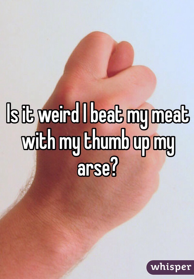 Is it weird I beat my meat with my thumb up my arse?