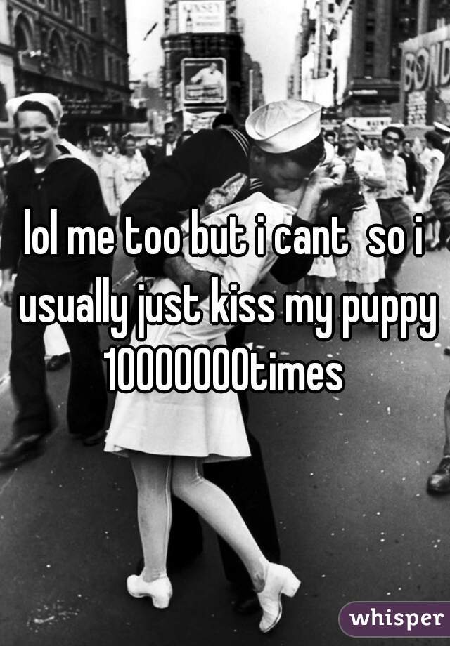 lol me too but i cant  so i usually just kiss my puppy 10000000times 
