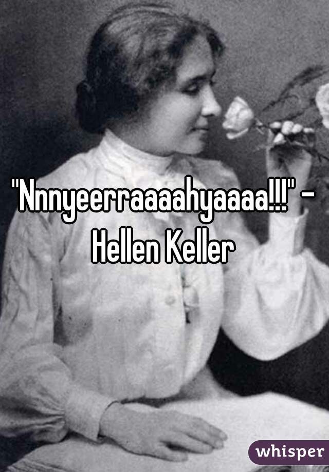 "Nnnyeerraaaahyaaaa!!!" - Hellen Keller 