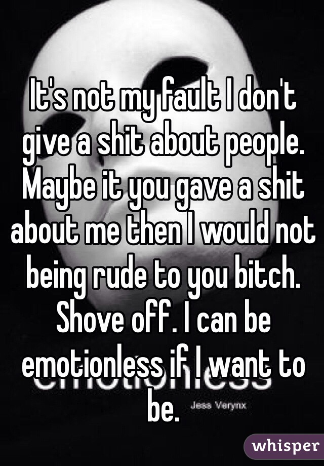 It's not my fault I don't give a shit about people. Maybe it you gave a shit about me then I would not being rude to you bitch. Shove off. I can be emotionless if I want to be.
