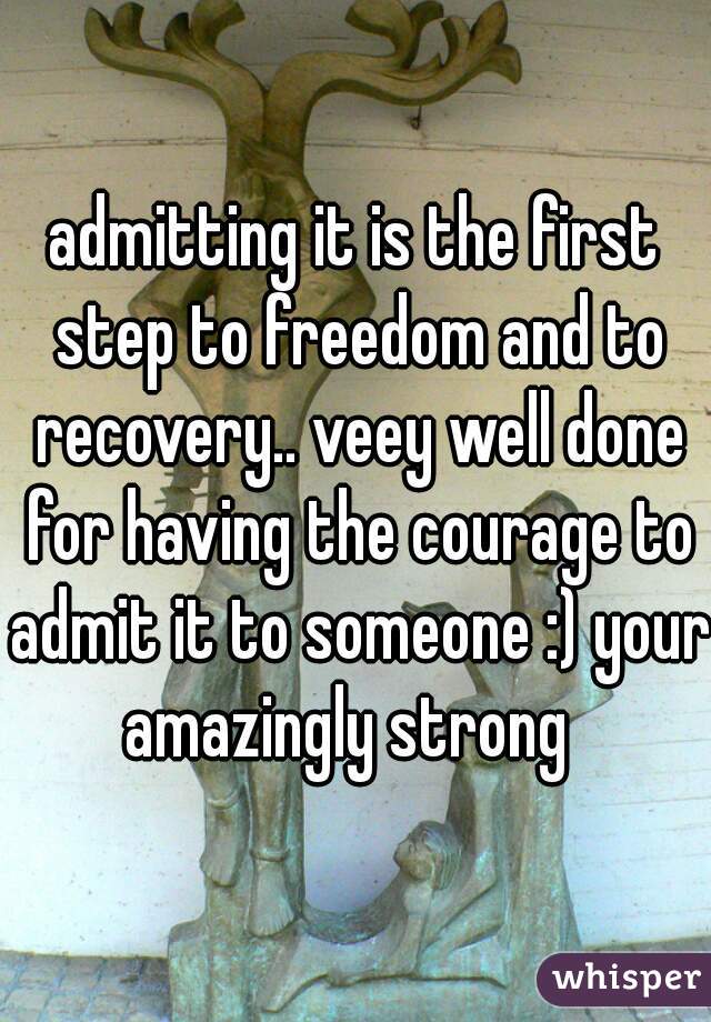 admitting it is the first step to freedom and to recovery.. veey well done for having the courage to admit it to someone :) your amazingly strong  