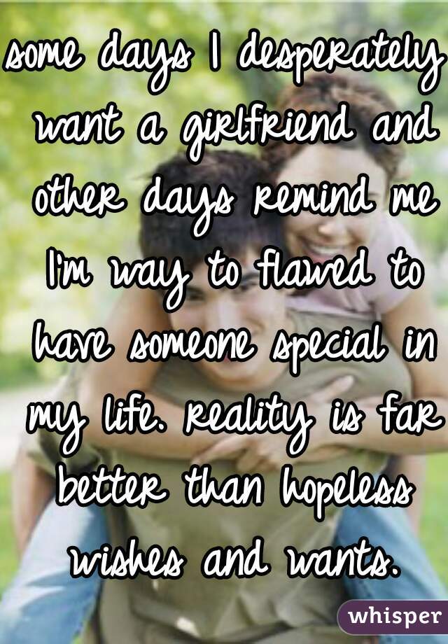 some days I desperately want a girlfriend and other days remind me I'm way to flawed to have someone special in my life. reality is far better than hopeless wishes and wants.