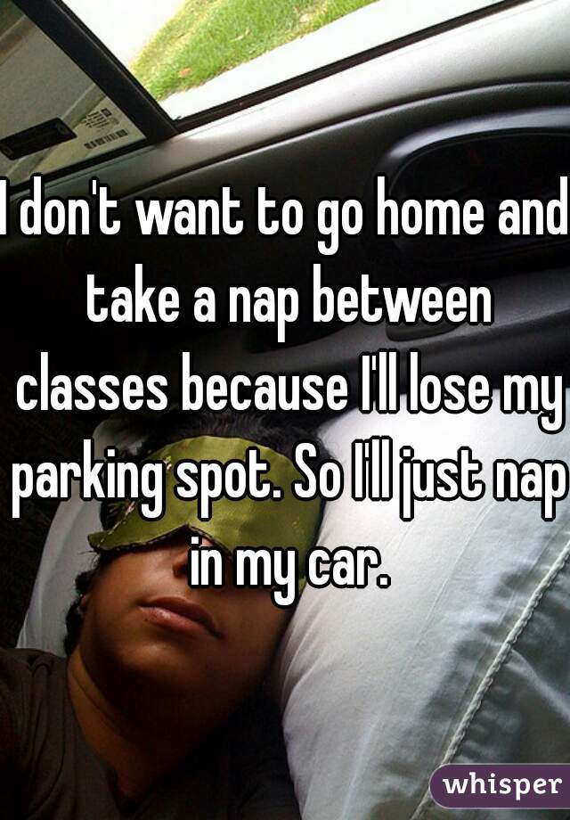 I don't want to go home and take a nap between classes because I'll lose my parking spot. So I'll just nap in my car.