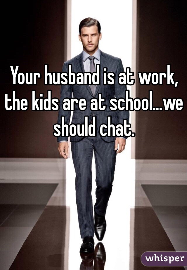 Your husband is at work, the kids are at school...we should chat. 