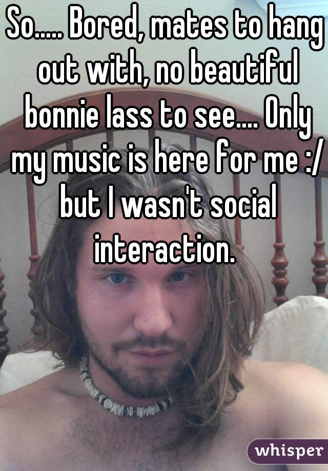 So..... Bored, mates to hang out with, no beautiful bonnie lass to see.... Only my music is here for me :/ but I wasn't social interaction. 