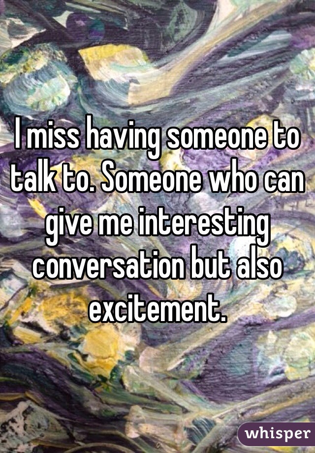 I miss having someone to talk to. Someone who can give me interesting conversation but also excitement. 