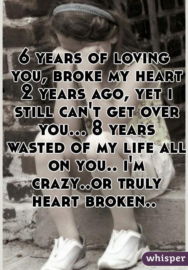 6 years of loving you, broke my heart 2 years ago, yet i still can't get over you... 8 years wasted of my life all on you.. i'm crazy..or truly heart broken.. 