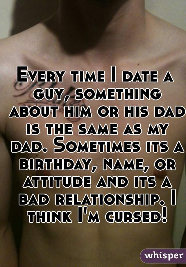 Every time I date a guy, something about him or his dad is the same as my dad. Sometimes its a birthday, name, or attitude and its a bad relationship. I think I'm cursed!