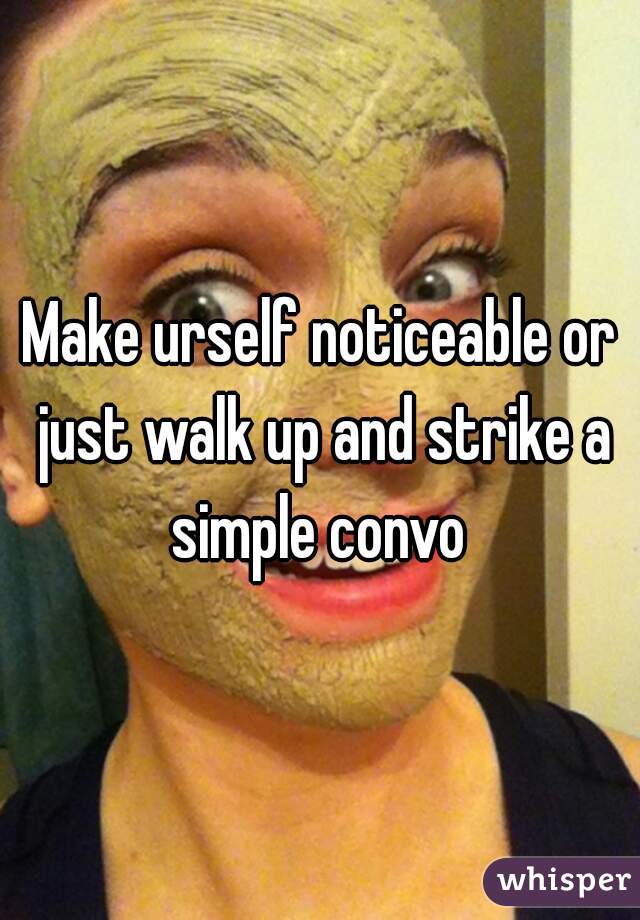 Make urself noticeable or just walk up and strike a simple convo 