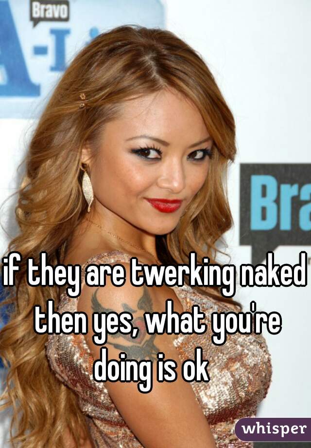 if they are twerking naked then yes, what you're doing is ok  
