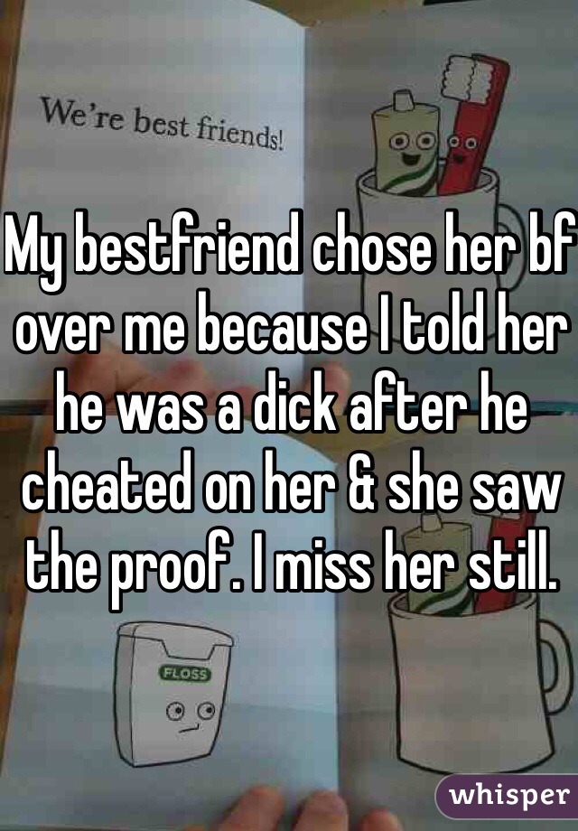 My bestfriend chose her bf over me because I told her he was a dick after he cheated on her & she saw the proof. I miss her still. 